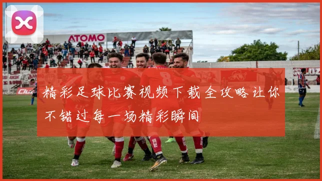 精彩足球比赛视频下载全攻略让你不错过每一场精彩瞬间