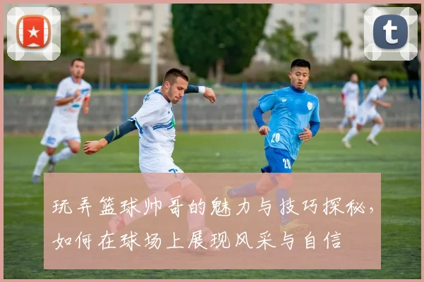玩弄篮球帅哥的魅力与技巧探秘，如何在球场上展现风采与自信