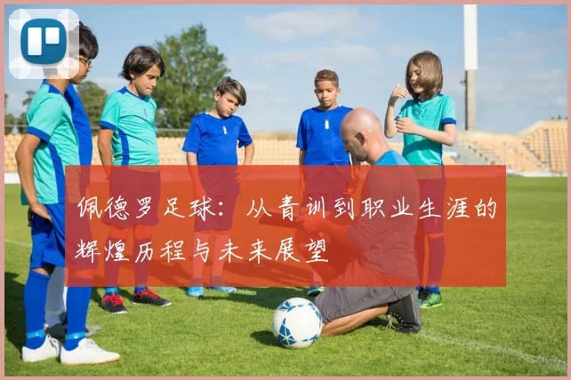 佩德罗足球：从青训到职业生涯的辉煌历程与未来展望