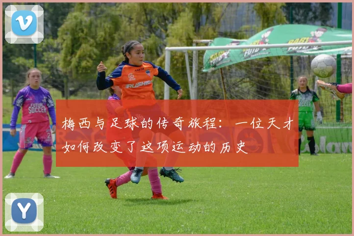 梅西与足球的传奇旅程：一位天才如何改变了这项运动的历史
